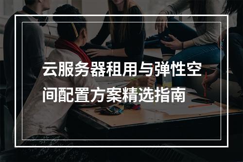 云服务器租用与弹性空间配置方案精选指南