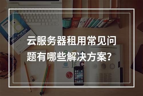 云服务器租用常见问题有哪些解决方案？