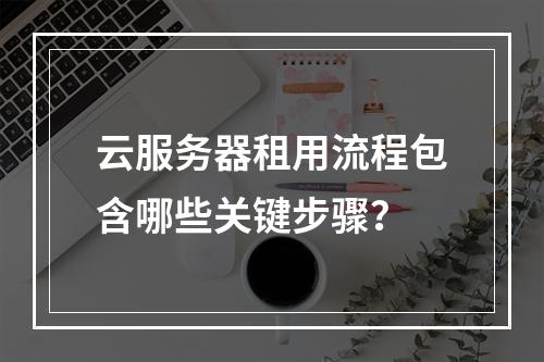 云服务器租用流程包含哪些关键步骤？