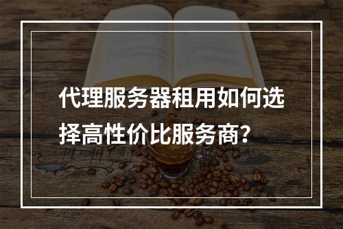 代理服务器租用如何选择高性价比服务商？