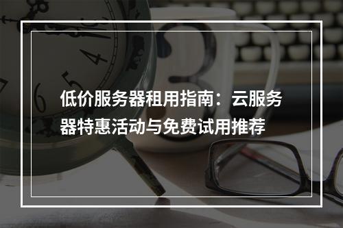 低价服务器租用指南：云服务器特惠活动与免费试用推荐