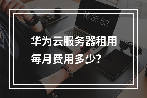 华为云服务器租用每月费用多少？