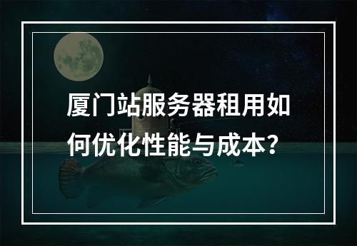 厦门站服务器租用如何优化性能与成本？