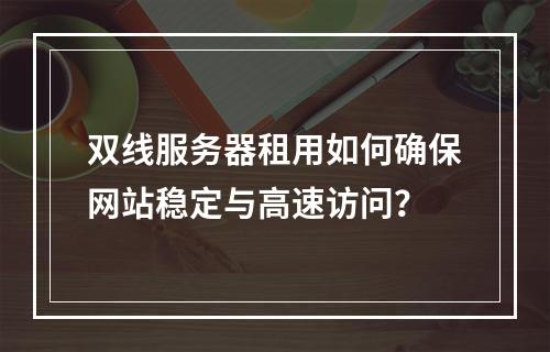 双线服务器租用如何确保网站稳定与高速访问？