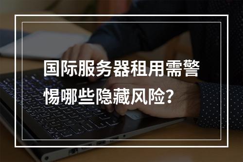 国际服务器租用需警惕哪些隐藏风险？