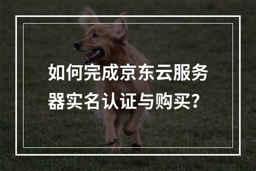 如何完成京东云服务器实名认证与购买？