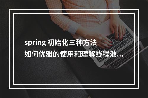 spring 初始化三种方法 如何优雅的使用和理解线程池?你怎么看?