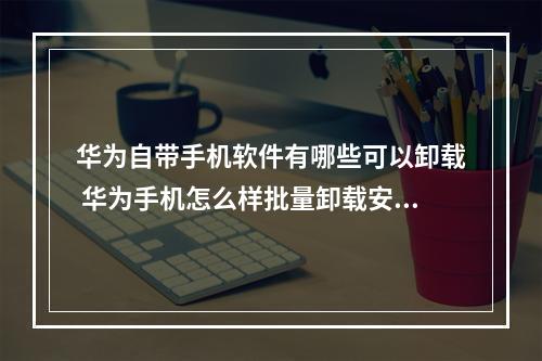华为自带手机软件有哪些可以卸载 华为手机怎么样批量卸载安装应用如何卸载应用?