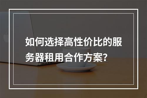 如何选择高性价比的服务器租用合作方案？