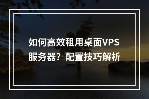 如何高效租用桌面VPS服务器？配置技巧解析