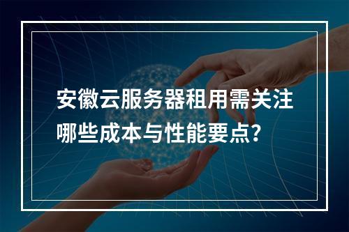 安徽云服务器租用需关注哪些成本与性能要点？