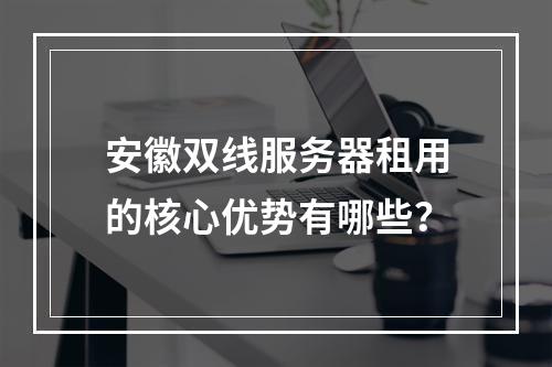 安徽双线服务器租用的核心优势有哪些？