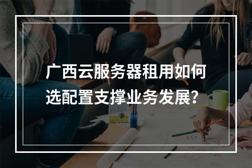 广西云服务器租用如何选配置支撑业务发展？