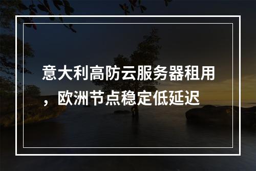 意大利高防云服务器租用，欧洲节点稳定低延迟