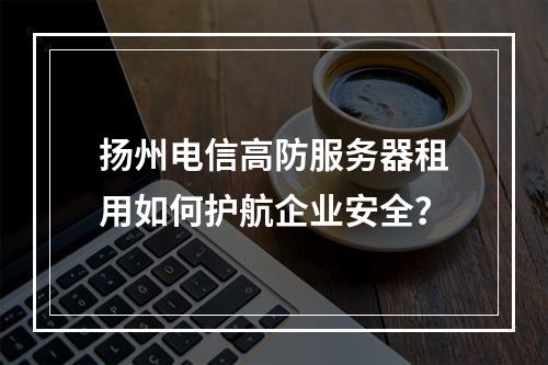 扬州电信高防服务器租用如何护航企业安全？