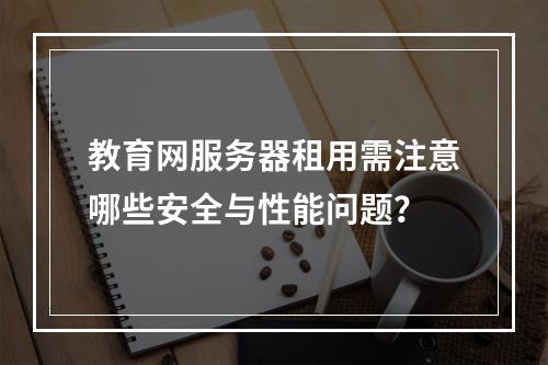 教育网服务器租用需注意哪些安全与性能问题？