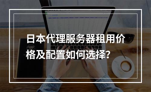 日本代理服务器租用价格及配置如何选择？