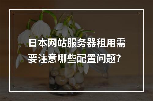 日本网站服务器租用需要注意哪些配置问题？