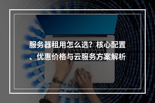 服务器租用怎么选？核心配置、优惠价格与云服务方案解析