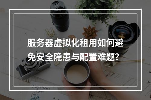 服务器虚拟化租用如何避免安全隐患与配置难题？