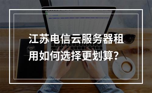江苏电信云服务器租用如何选择更划算？