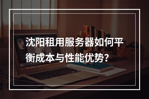 沈阳租用服务器如何平衡成本与性能优势？