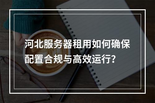 河北服务器租用如何确保配置合规与高效运行？
