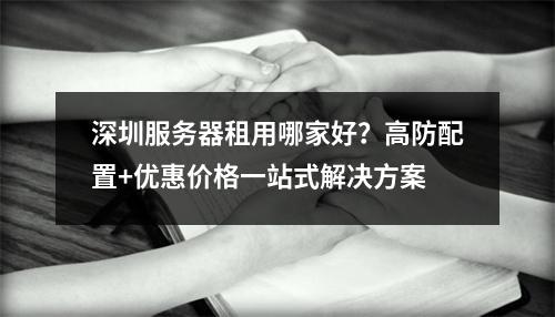 深圳服务器租用哪家好？高防配置+优惠价格一站式解决方案