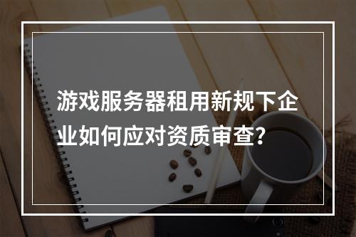游戏服务器租用新规下企业如何应对资质审查？