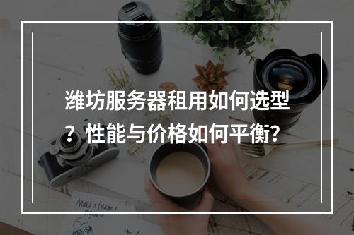 潍坊服务器租用如何选型？性能与价格如何平衡？
