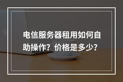 电信服务器租用如何自助操作？价格是多少？