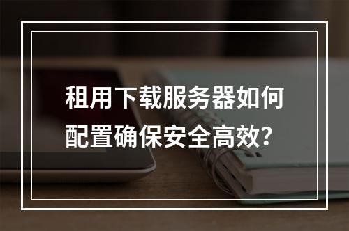 租用下载服务器如何配置确保安全高效？