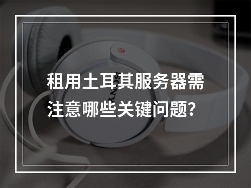 租用土耳其服务器需注意哪些关键问题？