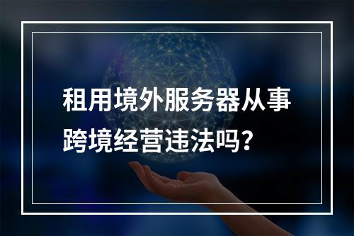 租用境外服务器从事跨境经营违法吗？