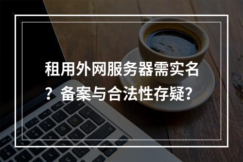 租用外网服务器需实名？备案与合法性存疑？