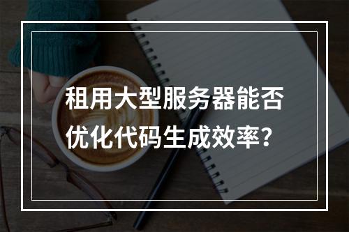 租用大型服务器能否优化代码生成效率？