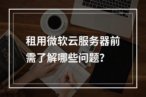 租用微软云服务器前需了解哪些问题？