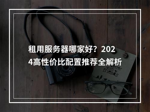 租用服务器哪家好？2024高性价比配置推荐全解析