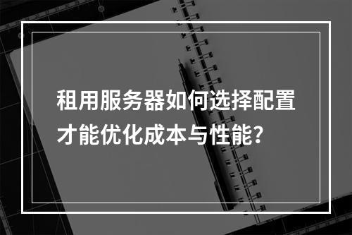 租用服务器如何选择配置才能优化成本与性能？