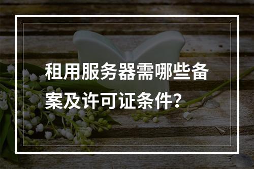 租用服务器需哪些备案及许可证条件？