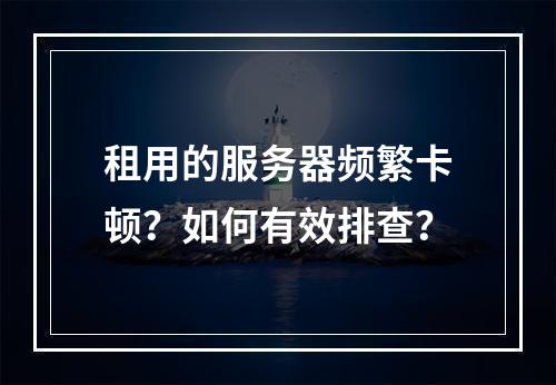 租用的服务器频繁卡顿？如何有效排查？