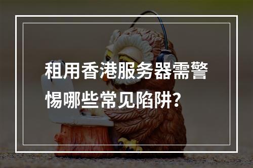 租用香港服务器需警惕哪些常见陷阱？