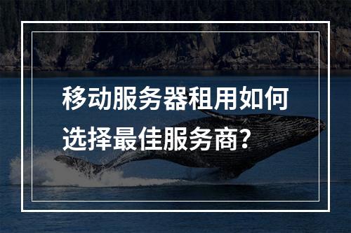 移动服务器租用如何选择最佳服务商？