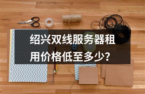 绍兴双线服务器租用价格低至多少？