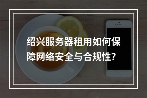 绍兴服务器租用如何保障网络安全与合规性？