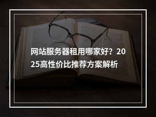 网站服务器租用哪家好？2025高性价比推荐方案解析
