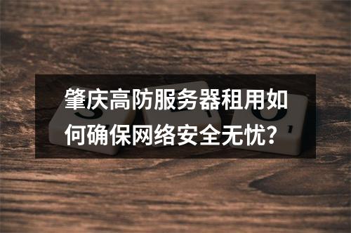 肇庆高防服务器租用如何确保网络安全无忧？