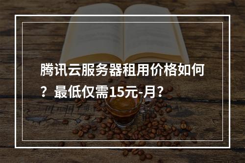 腾讯云服务器租用价格如何？最低仅需15元-月？