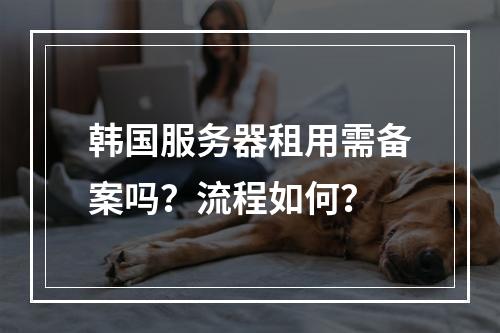 韩国服务器租用需备案吗？流程如何？