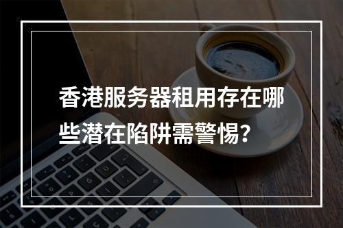 香港服务器租用存在哪些潜在陷阱需警惕？